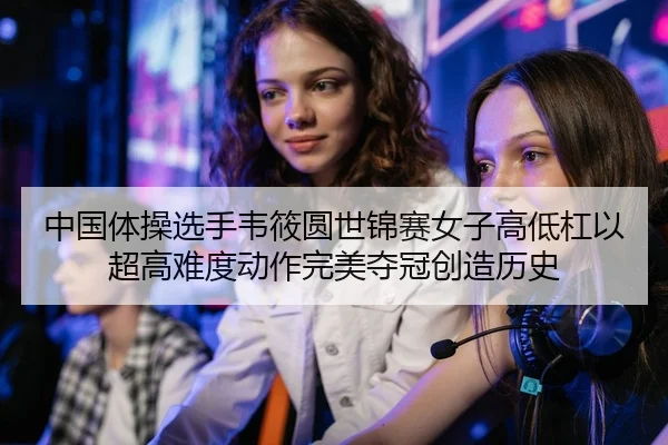 中国体操选手韦筱圆世锦赛女子高低杠以超高难度动作完美夺冠创造历史